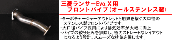 【三菱ランサーEvo.X用フロントパイプ（オールステンレス製）】・ターボチャージャーアウトレットと触媒を繋ぐ大口径のステンレス製フロントパイプです。・大口径パイプ採用により排気効率が大幅に向上・パイプの絞り込みを排除し、極力ストレートなレイアウトになるよう設計。スムーズな排気を促します。