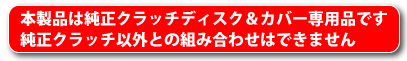 本製品は純正クラッチディスク＆カバー専用品です。純正クラッチ以外との組み合わせはできません