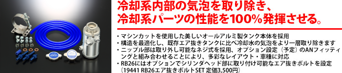 【冷却内部の気泡を取り除き冷却系パーツの性能を100%発揮させる】・冷却系内部に発生した気泡を取り除くKITです・純正のウォーターラインを流用して装着する汎用タイプ・軽量なアルミ製タンクにパフ掛けを施し美しく仕上げました・豊富なオプション品と組み合わせることで様々な車種に対応