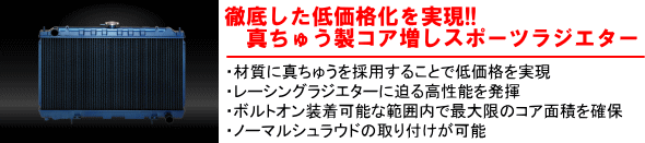 【徹底した低価格化を実現!!真ちゅう製コア増しスポーツラジエター】・材質に真ちゅうを採用することで低価格を実現・レーシングラジエターに迫る高性能を発揮・ボルトオン装着可能な範囲内で最大限のコア面責を確保・ノーマルシュラウドの取り付けが可能