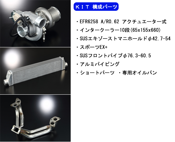 【KIT 構成パーツ】・EFR6258 A/R0.62 アクチュエーター式 ・インタークーラー10段(65x155x660)・SUSエキゾーストマニホールドφ42.7-54 ・スポーツEX+・SUSフロントパイプφ76.3-60.5 ・アルミパイピング・ショートパーツ ・専用オイルパン