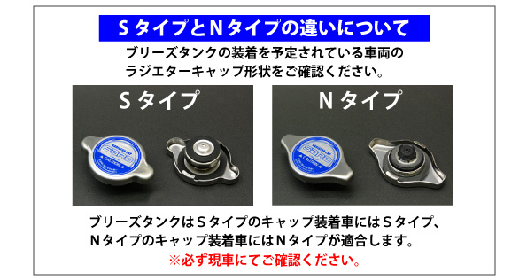 【SタイプとNタイプの違いについて】ブリークタンクの装着を予定されている車両の　ラジエターキャップ形状をご確認ください。[Sタイプ][Nタイプ]ブリーズタンクはSタイプのキャップ装着車はSタイプ、Nタイプのキャップ装着車にはNタイプが適合します。※必ず現車にてご確認ください。