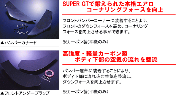 【SUPER GTで鍛えられた本格エアロコーナーリングフォースを向上】フロントバンパーコーナーに装着することにより、フロントのダウンフォースを高め、コーナリングフォースを向上させる事ができます。※カーボン製（平織のみ）　【高強度・軽量カーボン製ボディ下部の空気の流れを整流】バンパー底部に装着することにより、ボディ下部に流れ込む空気を整流し、ダウンフォースを向上させます。※カーボン製（平織のみ）