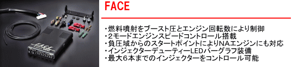 【FACE】・燃料噴射をブースト圧とエンジン回転数により制御・２モードエンジンスピードコントロール搭載・負圧域からのスタートポイントによりNAエンジンにも対応・インジェクターデューティーLEDバーグラフ装備・最大６本までのインジェクターをコントロール可能