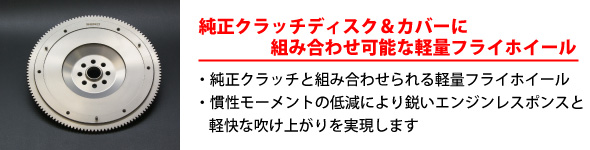 【純正クラッチディスク＆カバーに組み合わせ可能な軽量フライホイール】・純正クラッチと組み合わせられる軽量フライホイール・慣性モーメントの低減により鋭いエンジンレスポンスと軽快な吹け上がりを実現します